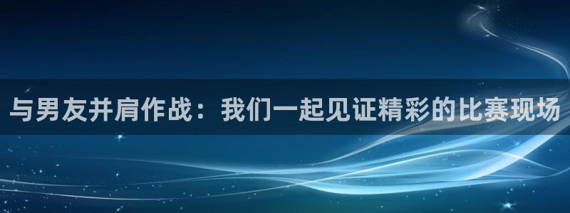 永利代理：与男友并肩作战：我们一起见证精彩的比赛现场